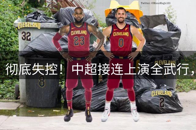 彻底失控！中超接连上演全武行，中足联低效和稀泥纵容赛场戾气